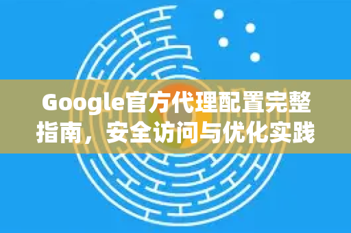 Google官方代理配置完整指南，安全访问与优化实践