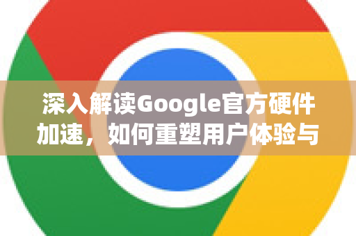 深入解读Google官方硬件加速，如何重塑用户体验与性能边界