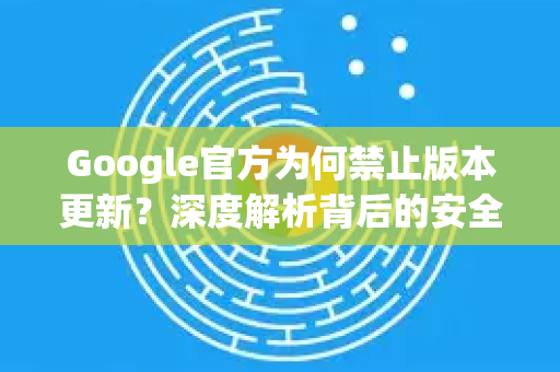 Google官方为何禁止版本更新？深度解析背后的安全策略与用户应对指南