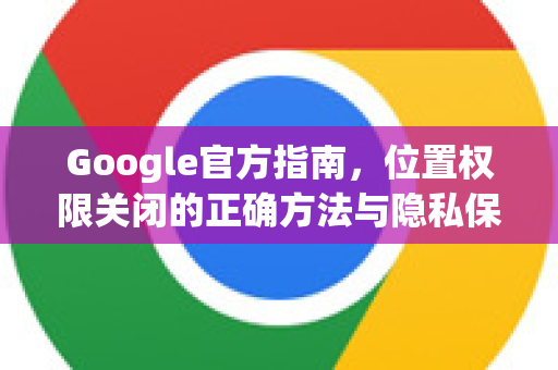 Google官方指南，位置权限关闭的正确方法与隐私保护