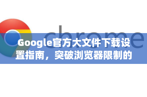 Google官方大文件下载设置指南，突破浏览器限制的高效方案