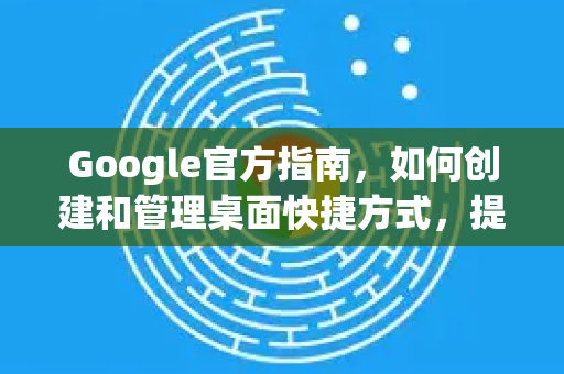 Google官方指南，如何创建和管理桌面快捷方式，提升工作效率