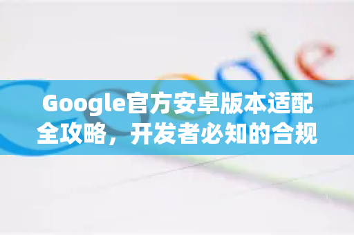 Google官方安卓版本适配全攻略，开发者必知的合规路径与避坑指南
