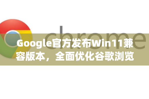 Google官方发布Win11兼容版本，全面优化谷歌浏览器与系统协同体验