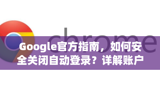 Google官方指南，如何安全关闭自动登录？详解账户与浏览器设置