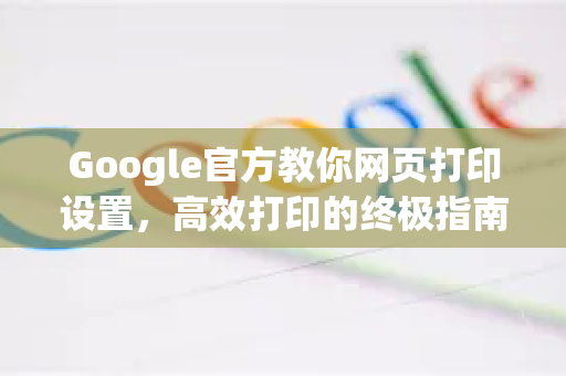 Google官方教你网页打印设置，高效打印的终极指南