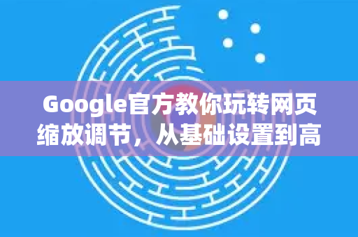 Google官方教你玩转网页缩放调节，从基础设置到高级技巧全解析