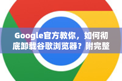Google官方教你，如何彻底卸载谷歌浏览器？附完整步骤与问答