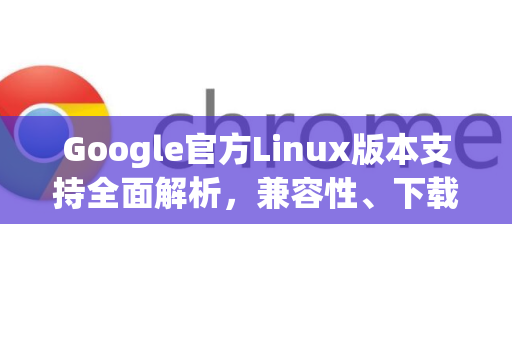 Google官方Linux版本支持全面解析，兼容性、下载与常见问题