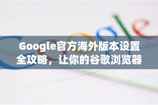 Google官方海外版本设置全攻略，让你的谷歌浏览器突破地域限制