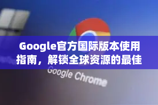 Google官方国际版本使用指南，解锁全球资源的最佳实践-第1张图片-谷歌浏览器 (Google Chrome)官方下载_免费安全浏览器