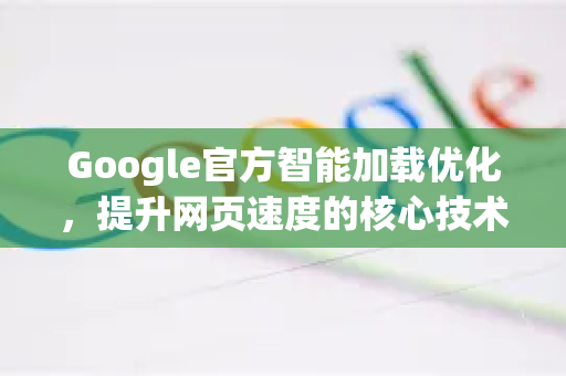 Google官方智能加载优化，提升网页速度的核心技术与实战指南-第1张图片-谷歌浏览器 (Google Chrome)官方下载_免费安全浏览器
