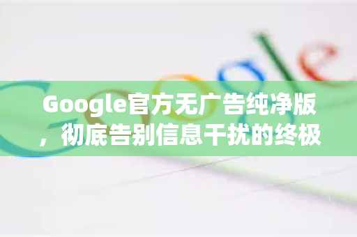 Google官方无广告纯净版，彻底告别信息干扰的终极指南-第1张图片-谷歌浏览器 (Google Chrome)官方下载_免费安全浏览器