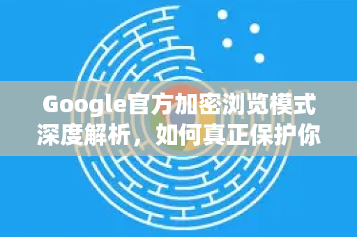 Google官方加密浏览模式深度解析，如何真正保护你的在线隐私？