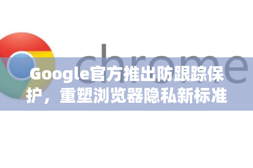 Google官方推出防跟踪保护，重塑浏览器隐私新标准