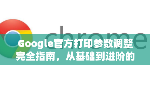 Google官方打印参数调整完全指南，从基础到进阶的精细化控制