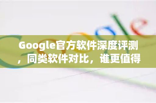 Google官方软件深度评测，同类软件对比，谁更值得选择？-第1张图片-谷歌浏览器 (Google Chrome)官方下载_免费安全浏览器