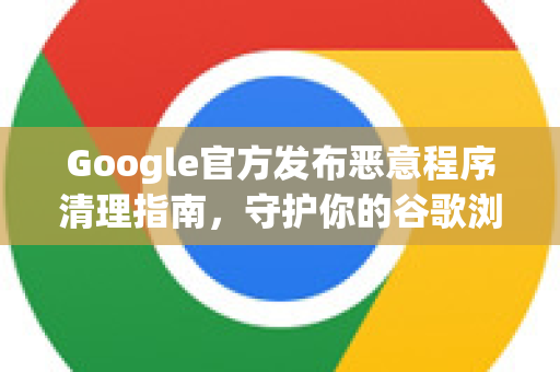 Google官方发布恶意程序清理指南，守护你的谷歌浏览器安全