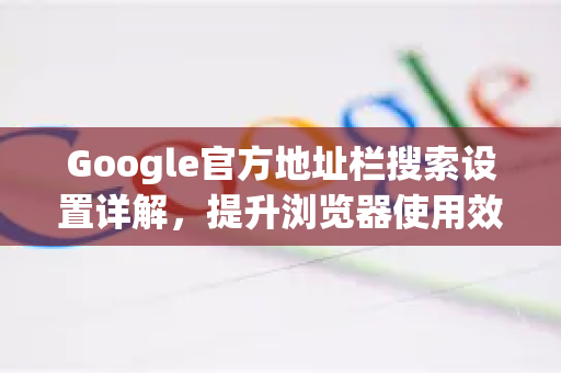 Google官方地址栏搜索设置详解，提升浏览器使用效率的终极指南