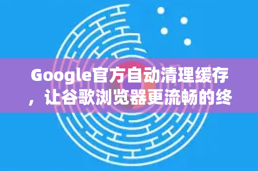 Google官方自动清理缓存，让谷歌浏览器更流畅的终极指南