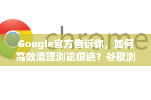 Google官方告诉你，如何高效清理浏览痕迹？谷歌浏览器隐私保护全攻略