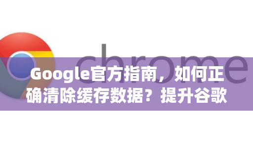 Google官方指南，如何正确清除缓存数据？提升谷歌浏览器性能的终极方法