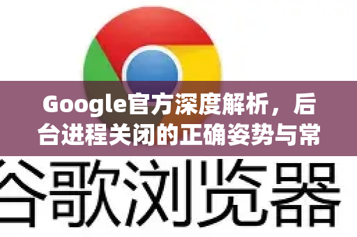 Google官方深度解析，后台进程关闭的正确姿势与常见误区
