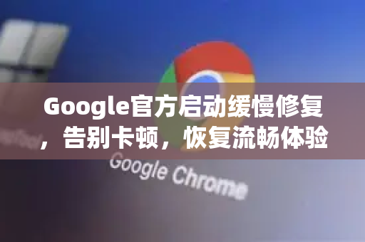 Google官方启动缓慢修复，告别卡顿，恢复流畅体验