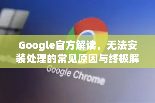 Google官方解读，无法安装处理的常见原因与终极解决方案