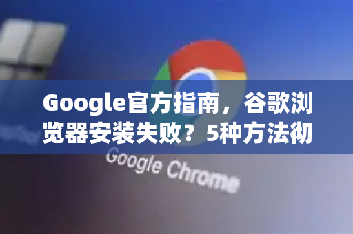 Google官方指南，谷歌浏览器安装失败？5种方法彻底解决