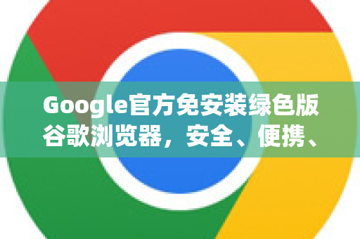 Google官方免安装绿色版谷歌浏览器，安全、便携、高效的选择