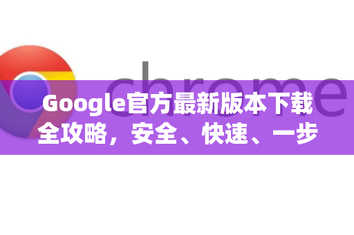 Google官方最新版本下载全攻略，安全、快速、一步到位