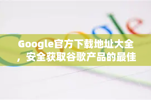 Google官方下载地址大全，安全获取谷歌产品的最佳途径