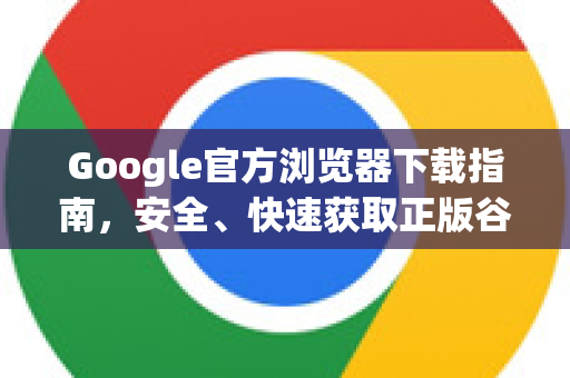 Google官方浏览器下载指南，安全、快速获取正版谷歌浏览器