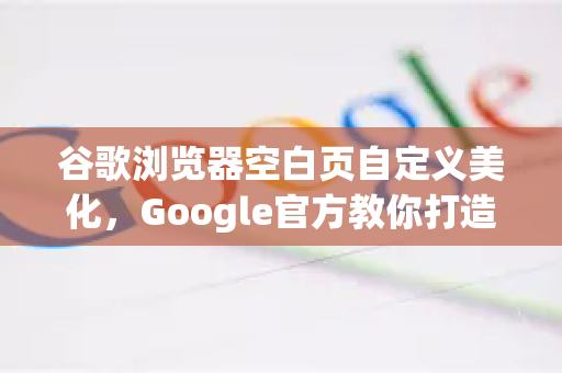 谷歌浏览器空白页自定义美化，Google官方教你打造个性化新标签页-第1张图片-谷歌浏览器 (Google Chrome)官方下载_免费安全浏览器