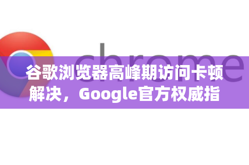 谷歌浏览器高峰期访问卡顿解决，Google官方权威指南