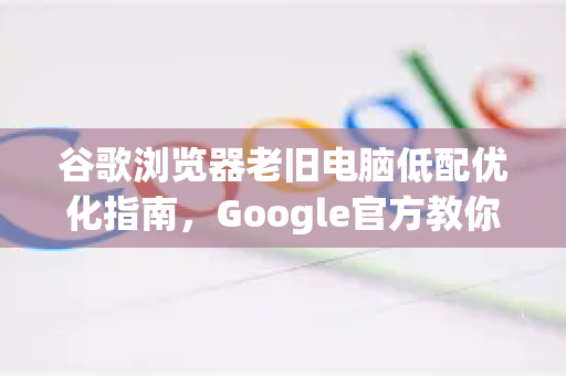 谷歌浏览器老旧电脑低配优化指南，Google官方教你让旧电脑秒变流畅