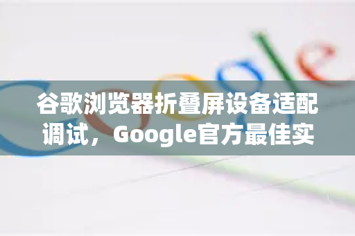 谷歌浏览器折叠屏设备适配调试，Google官方最佳实践全解析