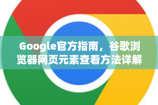 Google官方指南，谷歌浏览器网页元素查看方法详解（2025最新版）