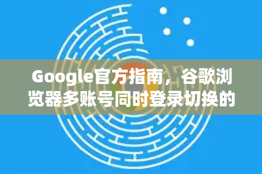 Google官方指南，谷歌浏览器多账号同时登录切换的完整解决方案