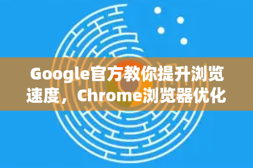 Google官方教你提升浏览速度，Chrome浏览器优化全指南