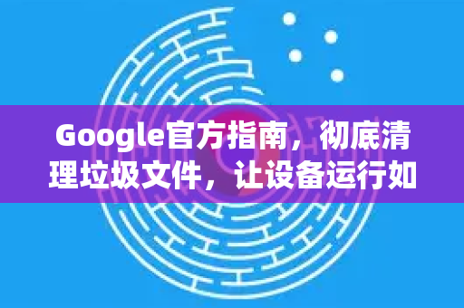 Google官方指南，彻底清理垃圾文件，让设备运行如新
