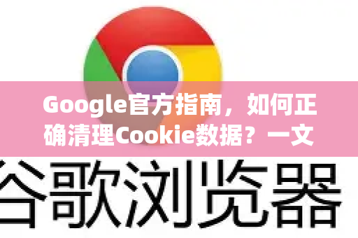 Google官方指南，如何正确清理Cookie数据？一文读懂隐私保护与浏览器性能优化