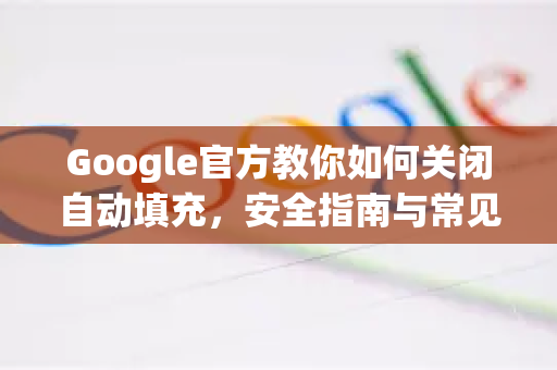 Google官方教你如何关闭自动填充，安全指南与常见问答