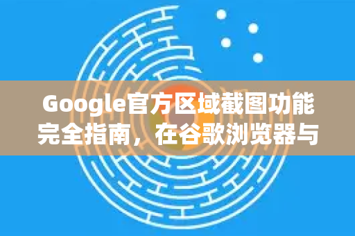 Google官方区域截图功能完全指南，在谷歌浏览器与安卓设备上高效截取屏幕