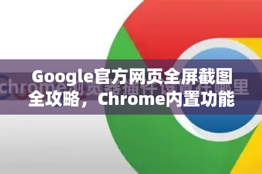 Google官方网页全屏截图全攻略，Chrome内置功能与最佳实践指南