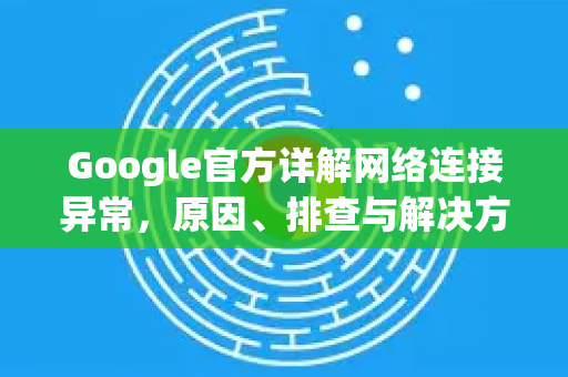 Google官方详解网络连接异常，原因、排查与解决方法