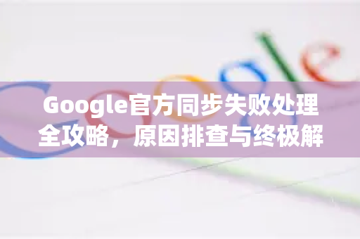 Google官方同步失败处理全攻略，原因排查与终极解决方案