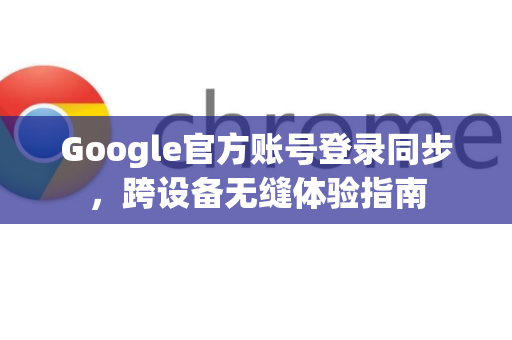 Google官方账号登录同步，跨设备无缝体验指南