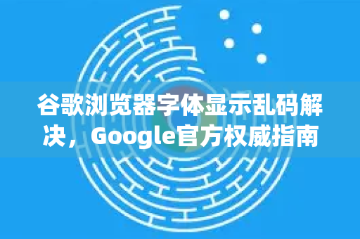 谷歌浏览器字体显示乱码解决，Google官方权威指南